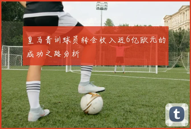 皇马青训球员转会收入近6亿欧元的成功之路分析
