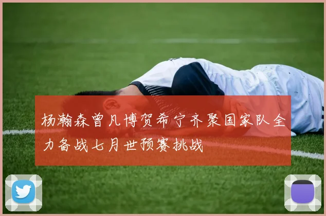 杨瀚森曾凡博贺希宁齐聚国家队全力备战七月世预赛挑战