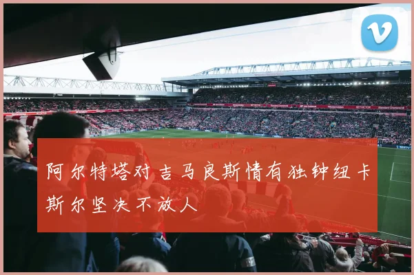 阿尔特塔对吉马良斯情有独钟纽卡斯尔坚决不放人