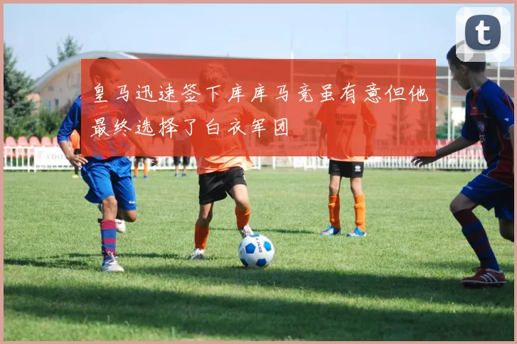 皇马迅速签下库库马竞虽有意但他最终选择了白衣军团