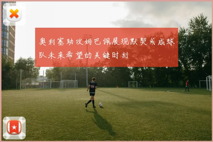 奥利塞助攻姆巴佩展现默契或成球队未来希望的关键时刻