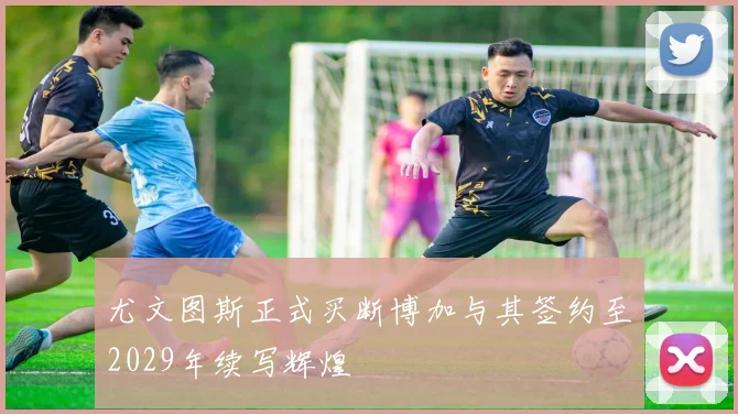 尤文图斯正式买断博加与其签约至2029年续写辉煌
