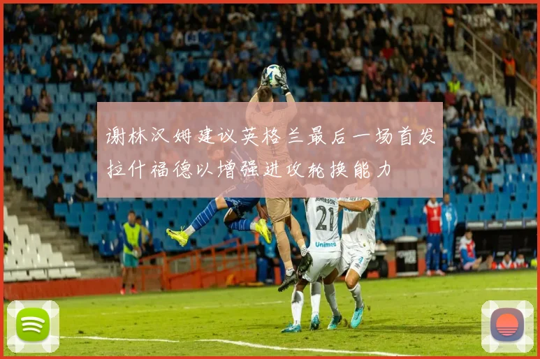 谢林汉姆建议英格兰最后一场首发拉什福德以增强进攻轮换能力