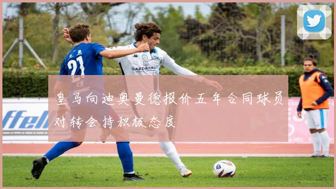 皇马向迪奥曼德报价五年合同球员对转会持积极态度