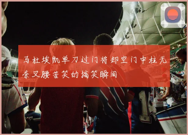 马杜埃凯单刀过门将却空门中柱无奈叉腰苦笑的搞笑瞬间