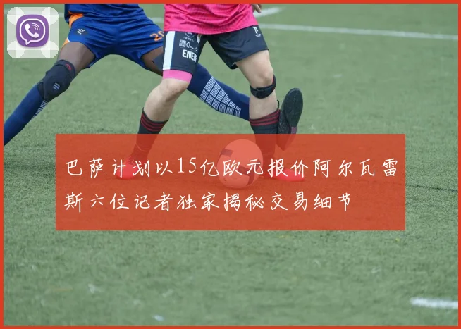 巴萨计划以15亿欧元报价阿尔瓦雷斯六位记者独家揭秘交易细节