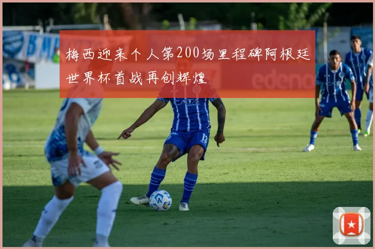 梅西迎来个人第200场里程碑阿根廷世界杯首战再创辉煌