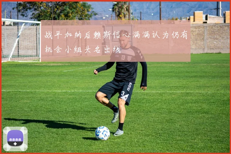 战平加纳后赖斯信心满满认为仍有机会小组头名出线