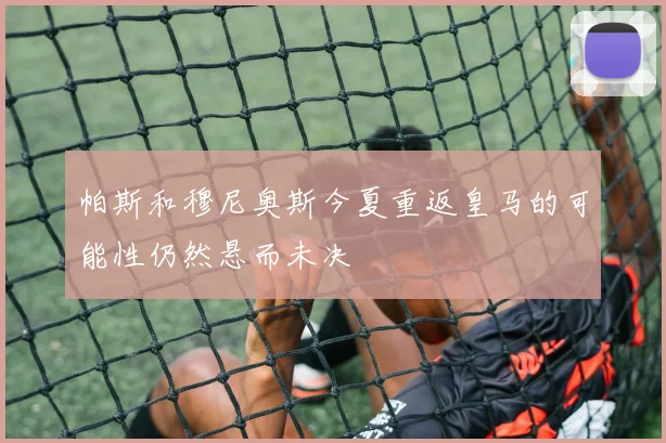 帕斯和穆尼奥斯今夏重返皇马的可能性仍然悬而未决