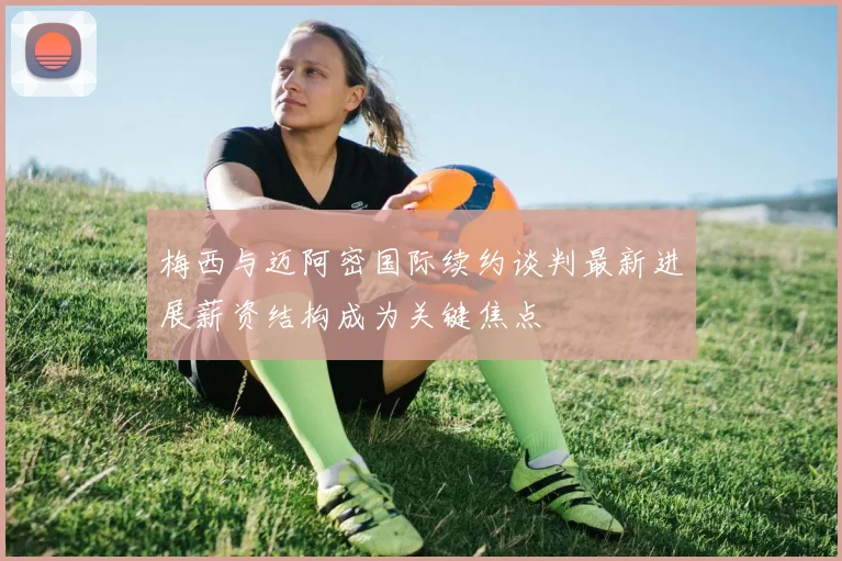 梅西与迈阿密国际续约谈判最新进展薪资结构成为关键焦点