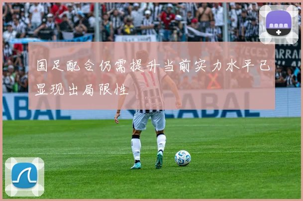 国足配合仍需提升当前实力水平已显现出局限性