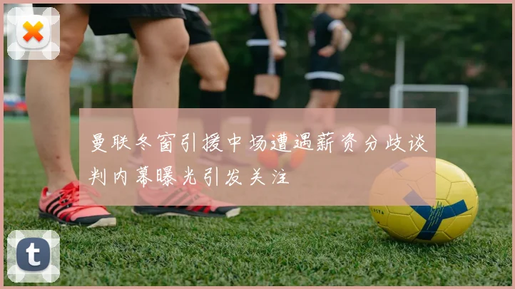 曼联冬窗引援中场遭遇薪资分歧谈判内幕曝光引发关注